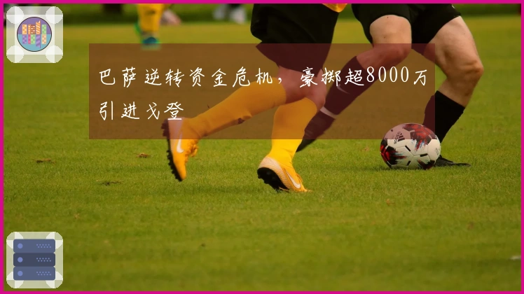 巴萨逆转资金危机，豪掷超8000万引进戈登